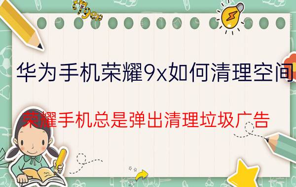 华为手机荣耀9x如何清理空间 荣耀手机总是弹出清理垃圾广告？